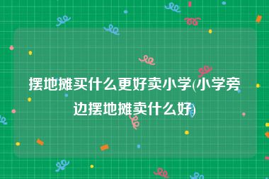 摆地摊买什么更好卖小学(小学旁边摆地摊卖什么好)