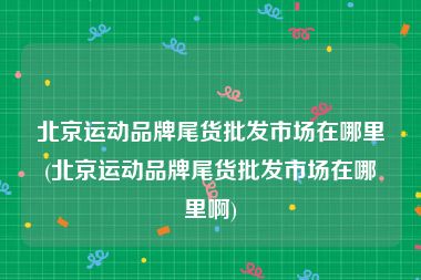 北京运动品牌尾货批发市场在哪里(北京运动品牌尾货批发市场在哪里啊)