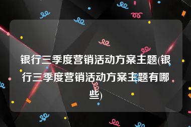 银行三季度营销活动方案主题(银行三季度营销活动方案主题有哪些)