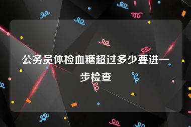 公务员体检血糖超过多少要进一步检查