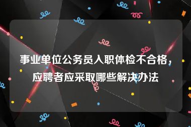 事业单位公务员入职体检不合格，应聘者应采取哪些解决办法