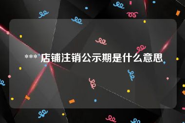  *** 店铺注销公示期是什么意思