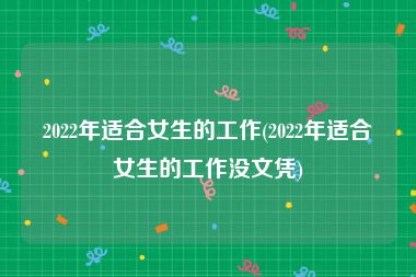 2022年适合女生的工作(2022年适合女生的工作没文凭)