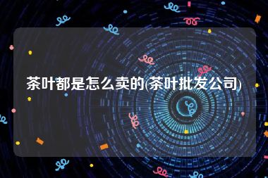 茶叶都是怎么卖的(茶叶批发公司)