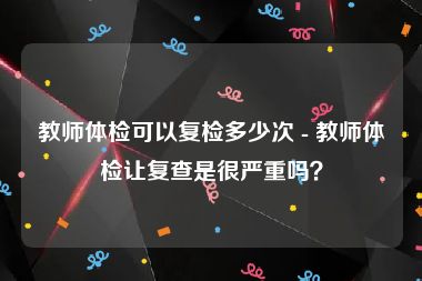 教师体检可以复检多少次 - 教师体检让复查是很严重吗？