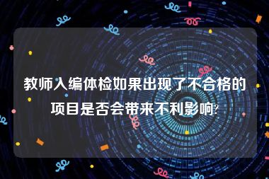 教师入编体检如果出现了不合格的项目是否会带来不利影响?