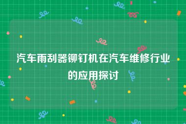 汽车雨刮器铆钉机在汽车维修行业的应用探讨