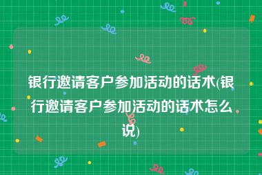 银行邀请客户参加活动的话术(银行邀请客户参加活动的话术怎么说)