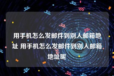 用手机怎么发邮件到别人邮箱地址 用手机怎么发邮件到别人邮箱地址呢