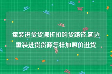 童装进货货源折扣购货路径,延边童装进货货源怎样加盟价进货