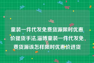 童装一件代发免费货源限时优惠价提货手法,淄博童装一件代发免费货源该怎样限时优惠价进货