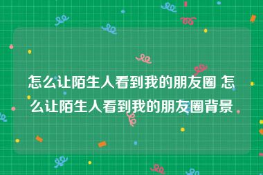 怎么让陌生人看到我的朋友圈 怎么让陌生人看到我的朋友圈背景