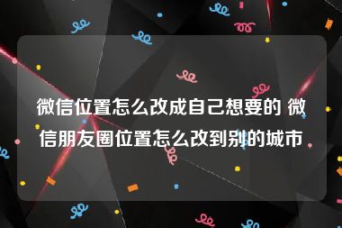 微信位置怎么改成自己想要的 微信朋友圈位置怎么改到别的城市