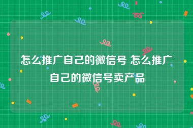 怎么推广自己的微信号 怎么推广自己的微信号卖产品