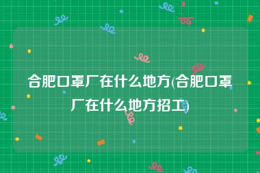 合肥口罩厂在什么地方(合肥口罩厂在什么地方招工)