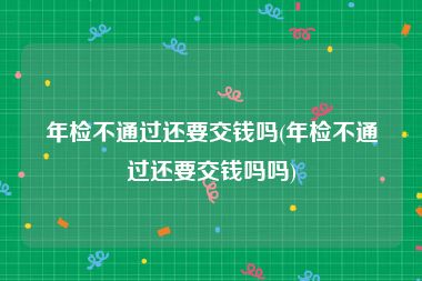 年检不通过还要交钱吗(年检不通过还要交钱吗吗)