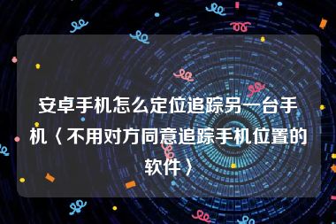 安卓手机怎么定位追踪另一台手机〈不用对方同意追踪手机位置的软件〉