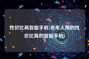 性价比高智能手机(老年人用的性价比高的智能手机)