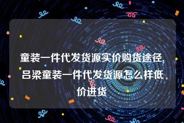 童装一件代发货源实价购货途径,吕梁童装一件代发货源怎么样低价进货