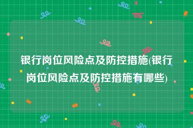 银行岗位风险点及防控措施(银行岗位风险点及防控措施有哪些)