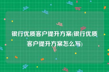 银行优质客户提升方案(银行优质客户提升方案怎么写)