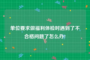 单位要求做福利体检时遇到了不合格问题了怎么办?