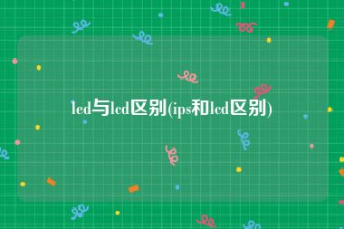 led与lcd区别(ips和lcd区别)