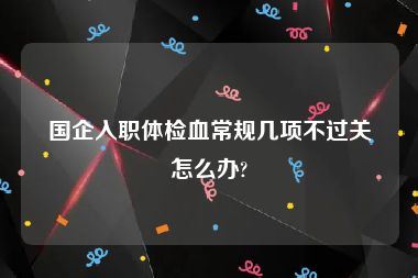 国企入职体检血常规几项不过关怎么办?