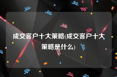 成交客户十大策略(成交客户十大策略是什么)