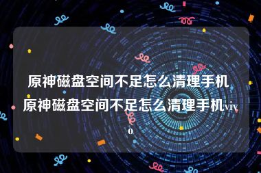 原神磁盘空间不足怎么清理手机 原神磁盘空间不足怎么清理手机vivo