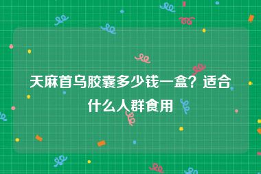 天麻首乌胶囊多少钱一盒？适合什么人群食用