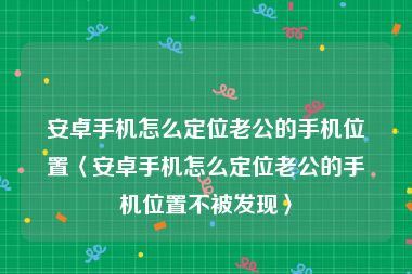 安卓手机怎么定位老公的手机位置〈安卓手机怎么定位老公的手机位置不被发现〉