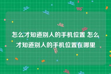 怎么才知道别人的手机位置 怎么才知道别人的手机位置在哪里