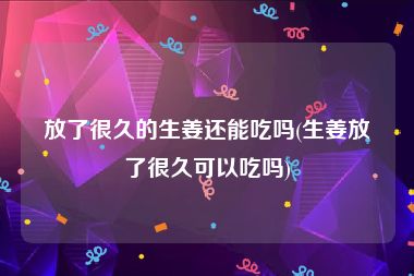 放了很久的生姜还能吃吗(生姜放了很久可以吃吗)