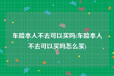 车险本人不去可以买吗(车险本人不去可以买吗怎么买)