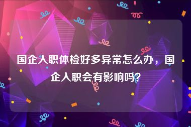 国企入职体检好多异常怎么办，国企入职会有影响吗？