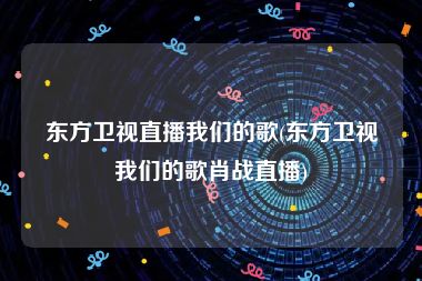 东方卫视直播我们的歌(东方卫视我们的歌肖战直播)