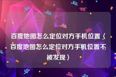 百度地图怎么定位对方手机位置〈百度地图怎么定位对方手机位置不被发现〉