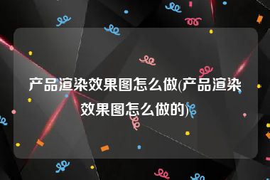 产品渲染效果图怎么做(产品渲染效果图怎么做的)