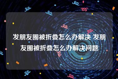 发朋友圈被折叠怎么办解决 发朋友圈被折叠怎么办解决问题