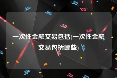 一次性金融交易包括(一次性金融交易包括哪些)