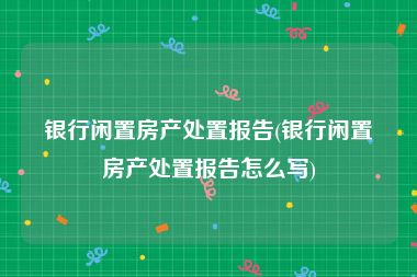 银行闲置房产处置报告(银行闲置房产处置报告怎么写)