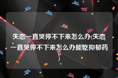 失恋一直哭停不下来怎么办(失恋一直哭停不下来怎么办能吃抑郁药)