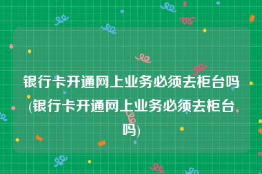 银行卡开通网上业务必须去柜台吗(银行卡开通网上业务必须去柜台吗)