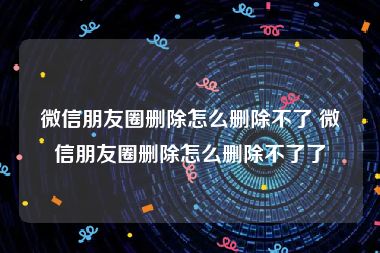 微信朋友圈删除怎么删除不了 微信朋友圈删除怎么删除不了了