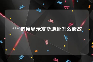  *** 链接显示发货地址怎么修改