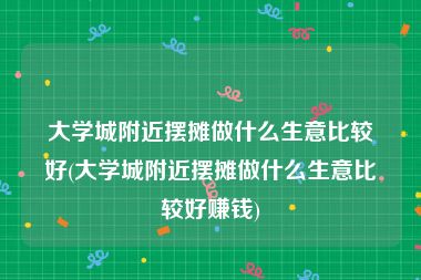 大学城附近摆摊做什么生意比较好(大学城附近摆摊做什么生意比较好赚钱)