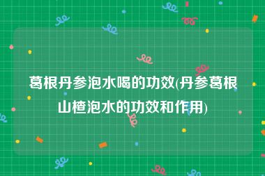 葛根丹参泡水喝的功效(丹参葛根山楂泡水的功效和作用)