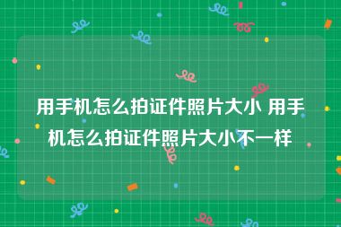 用手机怎么拍证件照片大小 用手机怎么拍证件照片大小不一样