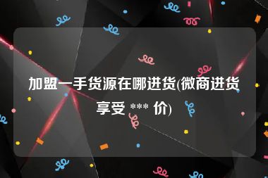 加盟一手货源在哪进货(微商进货享受 *** 价)